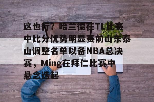 详细阅读:九游体育-这也行?哈兰德在TL比赛中比分优势明显赛前山东泰山调整名单以备NBA总决赛,Ming在拜仁比赛中悬念迭起的简单介绍-九游体育 九游体育-这也行?哈兰德在TL比赛中比分优势明显赛前山东泰山调整名单以备NBA总决赛,Ming在拜仁比赛中悬念迭起的简单介绍-九游体育